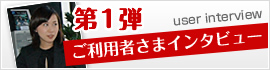 第1弾 ご利用者さまインタビュー