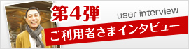 第4弾 ご利用者さまインタビュー