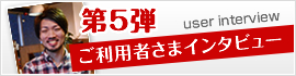 第5弾 ご利用者さまインタビュー